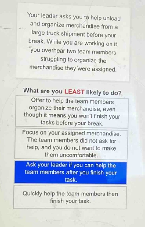 your leader asks you to help unload and organize merchandise from a large truck shipment before your break. while you are working on it, you overhear two team members struggling to organize the merchandise they were assigned. what are you least likely to do? offer to help the team members organize their merchandise, even though it means you wont finish your tasks before your break. focus on your assigned merchandise. the team members did not ask for help, and you do not want to make them uncomfortable. ask your leader if you can help the team members after you finish your task. quickly help the team members then finish your task.
