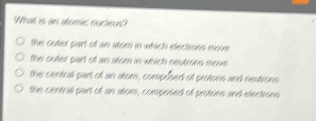 what is an atomic nucleus?\n the outer part of an atom in which electrons move\n the outer part of an atom in which neutrons move\n the central part of an atom, composed of protons and neutrons\n the central part of an atom, composed of protons and electrons