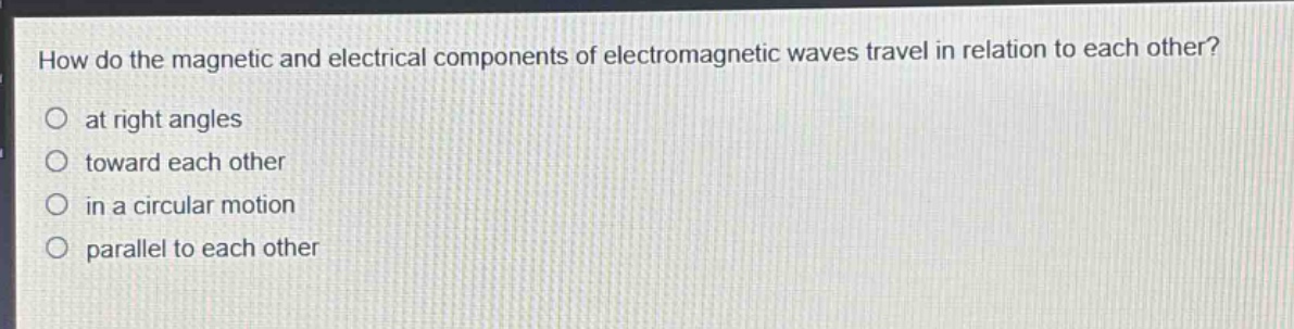 how do the magnetic and electrical components of electromagnetic waves travel in relation to each other?\no at right angles\no toward each other\no in a circular motion\no parallel to each other