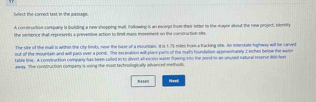 select the correct text in the passage.\na construction company is building a new shopping mall. following is an excerpt from their letter to the mayor about the new project. identify the sentence that represents a preventive action to limit mass movement on the construction site.\nthe site of the mall is within the city limits, near the base of a mountain. it is 1.75 miles from a fracking site. an interstate highway will be carved out of the mountain and will pass over a pond. the excavation will place parts of the malls foundation approximately 2 inches below the water table line. a construction company has been called in to divert all excess water flowing into the pond to an unused natural reserve 800 feet away. the construction company is using the most technologically advanced methods.
