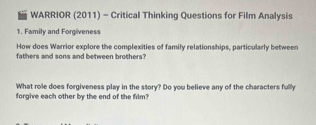 warrior (2011) - critical thinking questions for film analysis\n1. family and forgiveness\nhow does warrior explore the complexities of family relationships, particularly between fathers and sons and between brothers?\nwhat role does forgiveness play in the story? do you believe any of the characters fully forgive each other by the end of the film?