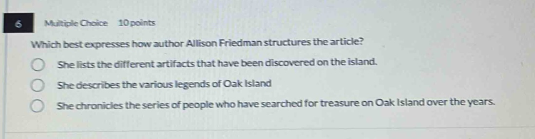 6 multiple choice 10 points which best expresses how author allison friedman structures the article? she lists the different artifacts that have been discovered on the island. she describes the various legends of oak island she chronicles the series of people who have searched for treasure on oak island over the years.