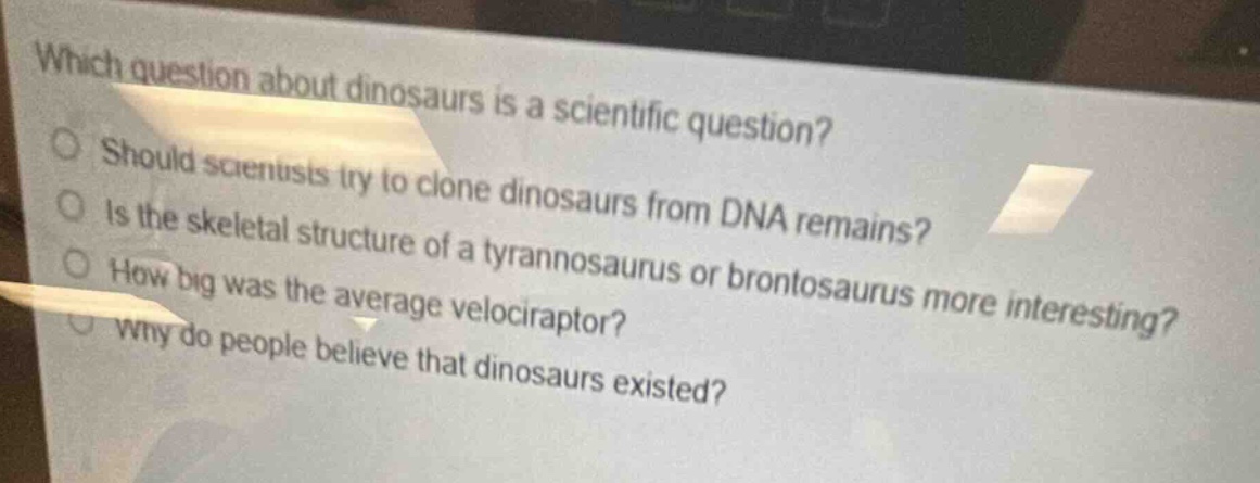 which question about dinosaurs is a scientific question?\nshould scientists try to clone dinosaurs from dna remains?\nis the skeletal structure of a tyrannosaurus or brontosaurus more interesting?\nhow big was the average velociraptor?\nwhy do people believe that dinosaurs existed?