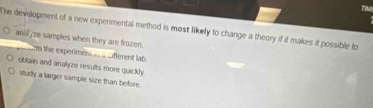 the development of a new experimental method is most likely to change a theory if it makes it possible to\nanalyze samples when they are frozen.\nperform the experiment in a different lab.\nobtain and analyze results more quickly.\nstudy a larger sample size than before.