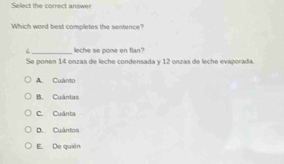 select the correct answer\nwhich word best completes the sentence?\n¿______ leche se pone en flan?\nse ponen 14 onzas de leche condensada y 12 onzas de leche evaporada.\na. cuánto\nb. cuántas\nc. cuánta\nd. cuántos\ne. de quién