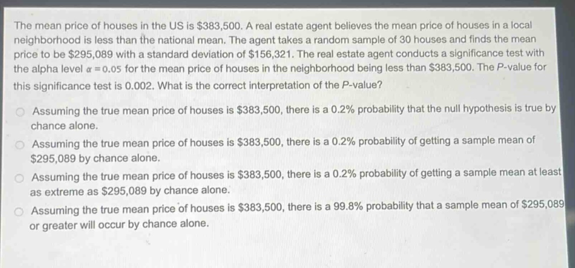 the mean price of houses in the us is $383,500. a real estate agent believes the mean price of houses in a local neighborhood is less than the national mean. the agent takes a random sample of 30 houses and finds the mean price to be $295,089 with a standard deviation of $156,321. the real estate agent conducts a significance test with the alpha level $alpha = 0.05$ for the mean price of houses in the neighborhood being less than $383,500. the p - value for this significance test is 0.002. what is the correct interpretation of the p - value?\nassuming the true mean price of houses is $383,500, there is a 0.2% probability that the null hypothesis is true by chance alone.\nassuming the true mean price of houses is $383,500, there is a 0.2% probability of getting a sample mean of $295,089 by chance alone.\nassuming the true mean price of houses is $383,500, there is a 0.2% probability of getting a sample mean at least as extreme as $295,089 by chance alone.\nassuming the true mean price of houses is $383,500, there is a 99.8% probability that a sample mean of $295,089 or greater will occur by chance alone.