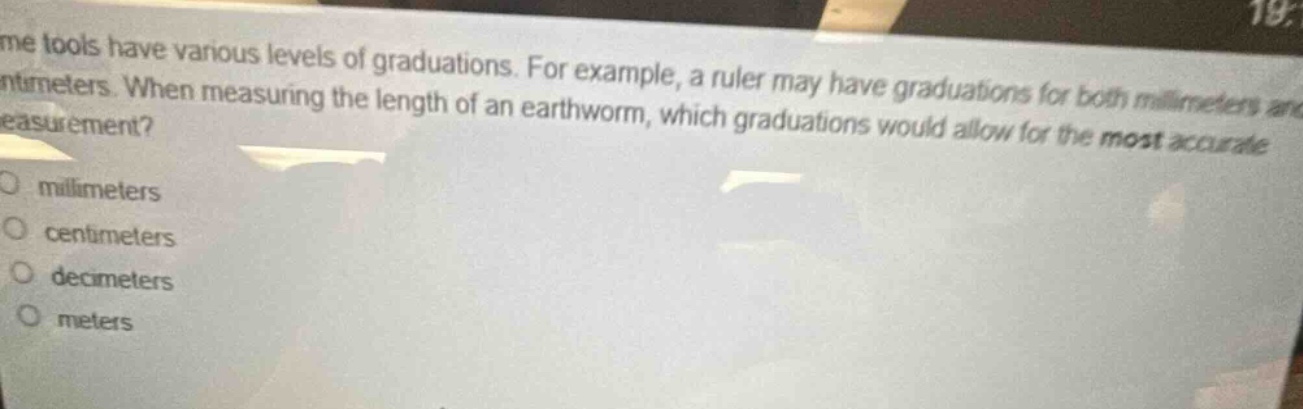 some tools have various levels of graduations. for example, a ruler may have graduations for both millimeters and centimeters. when measuring the length of an earthworm, which graduations would allow for the most accurate measurement?\no millimeters\no centimeters\no decimeters\no meters