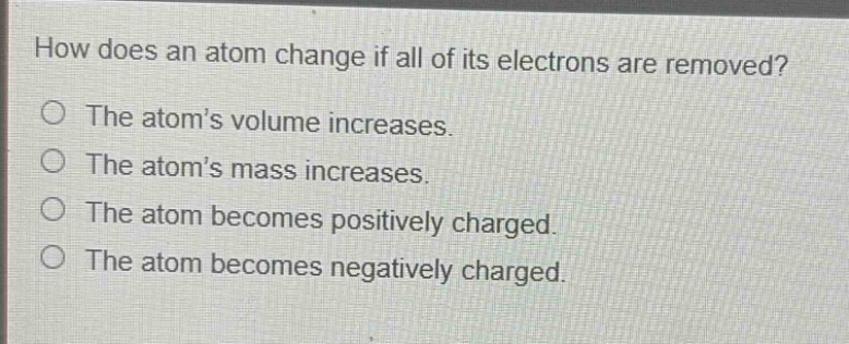 how does an atom change if all of its electrons are removed?\nthe atom’s volume increases.\nthe atom’s mass increases.\nthe atom becomes positively charged.\nthe atom becomes negatively charged.