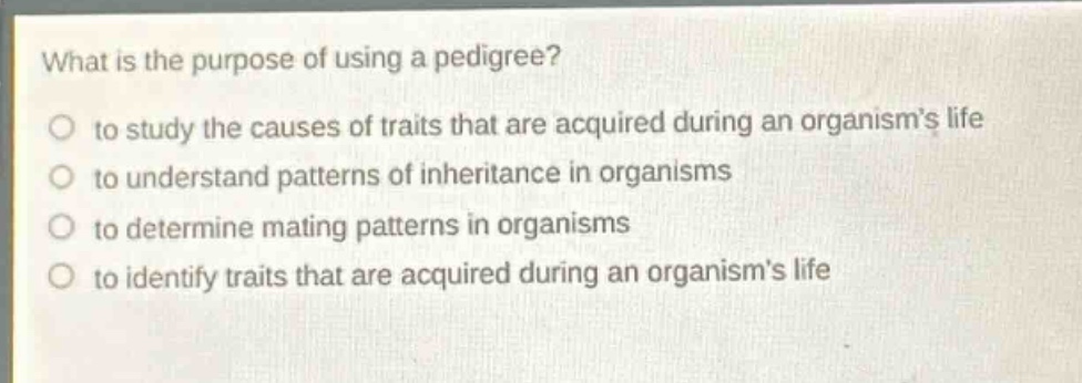 what is the purpose of using a pedigree?\no to study the causes of traits that are acquired during an organism’s life\no to understand patterns of inheritance in organisms\no to determine mating patterns in organisms\no to identify traits that are acquired during an organism’s life
