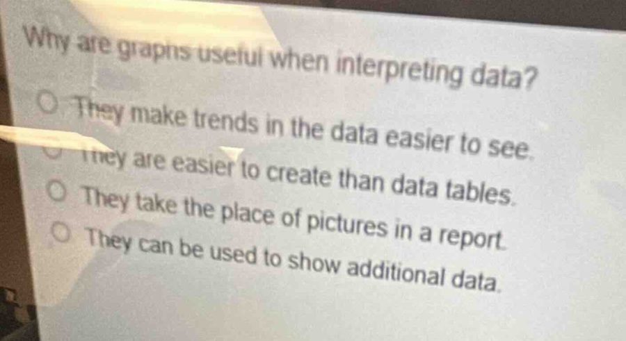 why are graphs useful when interpreting data?\nthey make trends in the data easier to see.\nthey are easier to create than data tables.\nthey take the place of pictures in a report.\nthey can be used to show additional data.