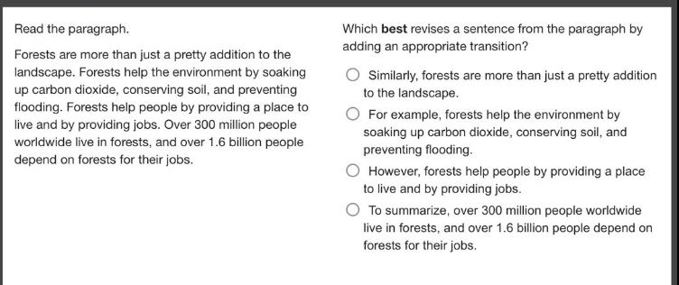read the paragraph.\nforests are more than just a pretty addition to the landscape. forests help the environment by soaking up carbon dioxide, conserving soil, and preventing flooding. forests help people by providing a place to live and by providing jobs. over 300 million people worldwide live in forests, and over 1.6 billion people depend on forests for their jobs.\nwhich best revises a sentence from the paragraph by adding an appropriate transition?\nsimilarly, forests are more than just a pretty addition to the landscape.\nfor example, forests help the environment by soaking up carbon dioxide, conserving soil, and preventing flooding.\nhowever, forests help people by providing a place to live and by providing jobs.\nto summarize, over 300 million people worldwide live in forests, and over 1.6 billion people depend on forests for their jobs.