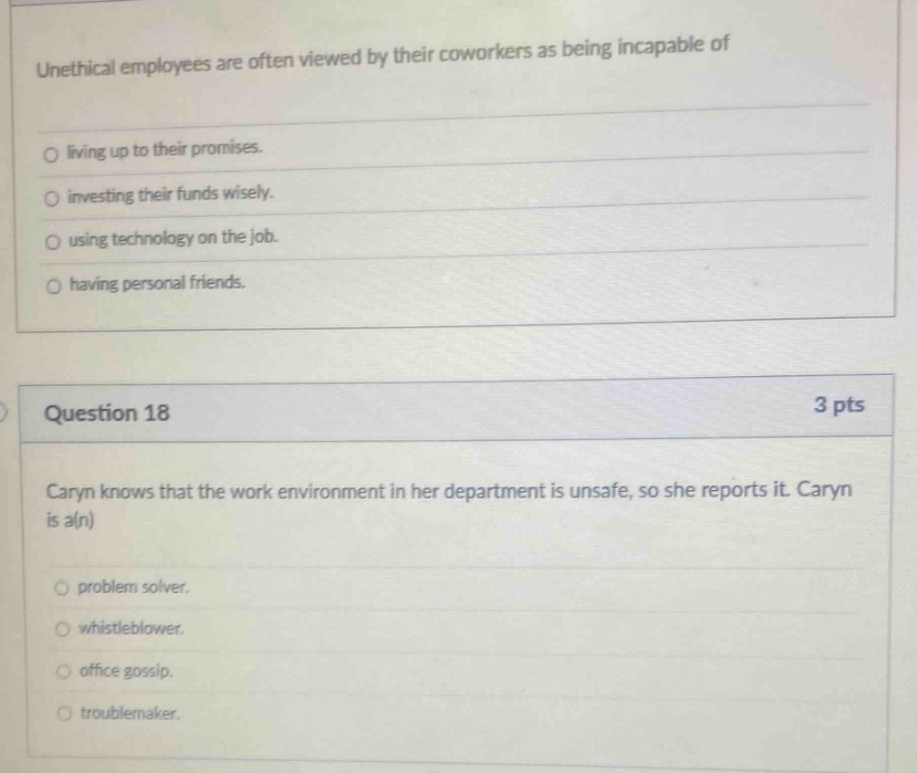 unethical employees are often viewed by their coworkers as being incapable of\nliving up to their promises.\ninvesting their funds wisely.\nusing technology on the job.\nhaving personal friends.\n\nquestion 18\n3 pts\ncaryn knows that the work environment in her department is unsafe, so she reports it. caryn is a(n)\nproblem solver.\nwhistleblower.\noffice gossip.\ntroublemaker.