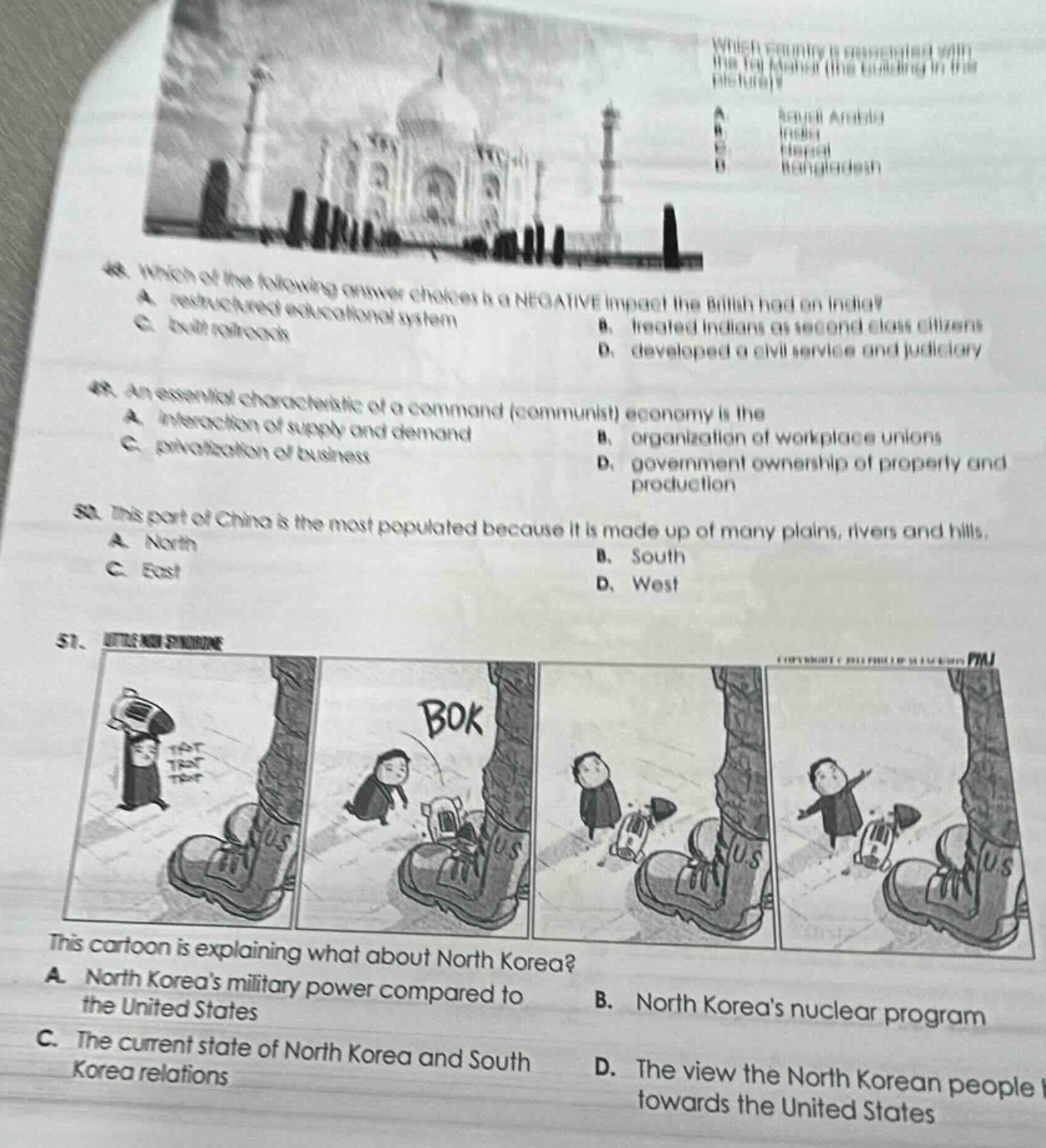 which country is associated with the taj mahal (the building in the picture)? a. saudi arabia b. india c. nepal d. bangladesh\n48. which of the following answer choices is a negative impact the british had on india? a. restored educational system b. treated indians as second - class citizens c. built railroads d. developed a civil service and judiciary\n49. an essential characteristic of a command (communist) economy is the a. interaction of supply and demand b. organization of workplace unions c. privatization of business d. government ownership of property and production\n50. this part of china is the most populated because it is made up of many plains, rivers and hills. a. north b. south c. east d. west\n51. this cartoon is explaining what about north korea? a. north koreas military power compared to the united states b. north koreas nuclear program c. the current state of north korea and south korea relations d. the view the north korean people towards the united states