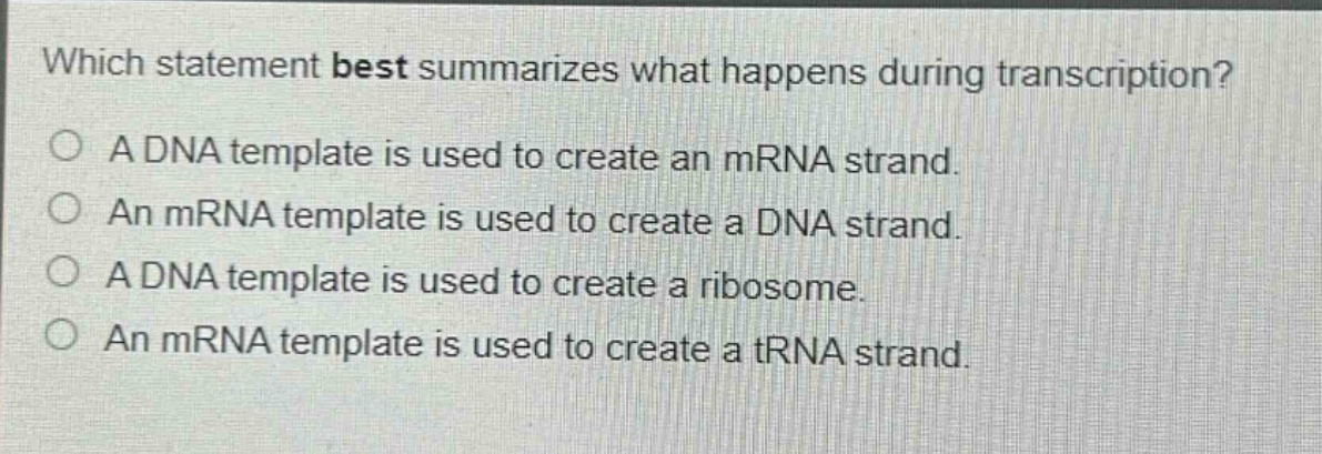 which statement best summarizes what happens during transcription?\na dna template is used to create an mrna strand.\nan mrna template is used to create a dna strand.\na dna template is used to create a ribosome.\nan mrna template is used to create a trna strand.