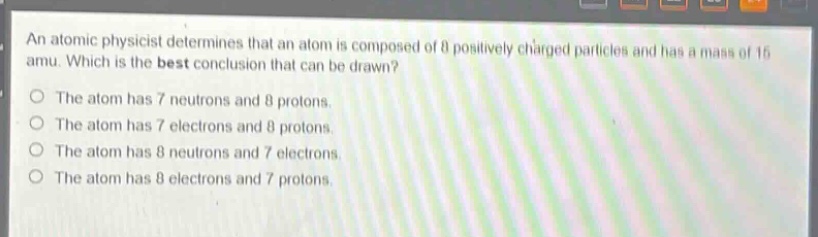 an atomic physicist determines that an atom is composed of 8 positively - charged particles and has a mass of 15 amu. which is the best conclusion that can be drawn?\nthe atom has 7 neutrons and 8 protons.\nthe atom has 7 electrons and 8 protons.\nthe atom has 8 neutrons and 7 electrons.\nthe atom has 8 electrons and 7 protons.