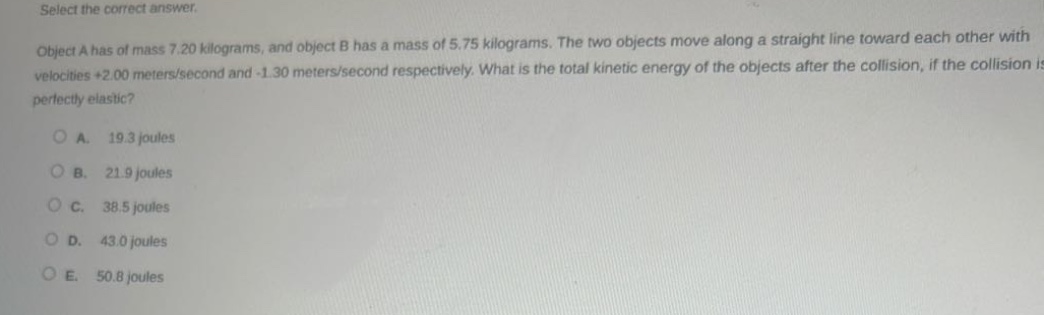 select the correct answer.\nobject a has of mass 7.20 kilograms, and object b has a mass of 5.75 kilograms. the two objects move along a straight line toward each other with velocities +2.00 meters/second and -1.30 meters/second respectively. what is the total kinetic energy of the objects after the collision, if the collision is perfectly elastic?\na. 19.3 joules\nb. 21.9 joules\nc. 38.5 joules\nd. 43.0 joules\ne. 50.8 joules