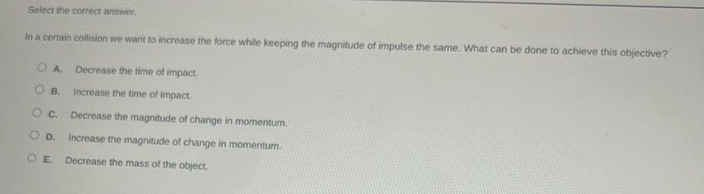 select the correct answer.\nin a certain collision we want to increase the force while keeping the magnitude of impulse the same. what can be done to achieve this objective?\na. decrease the time of impact.\nb. increase the time of impact.\nc. decrease the magnitude of change in momentum.\nd. increase the magnitude of change in momentum.\ne. decrease the mass of the object.