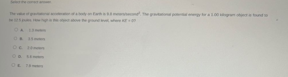 select the correct answer.\nthe value of gravitational acceleration of a body on earth is 9.8 meters/second². the gravitational potential energy for a 1.00 kilogram object is found to be 12.5 joules. how high is this object above the ground level, where ke = 0?\na. 1.3 meters\nb. 3.5 meters\nc. 2.0 meters\nd. 5.6 meters\ne. 7.9 meters