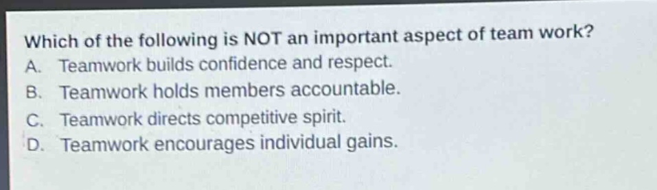 which of the following is not an important aspect of team work?\na. teamwork builds confidence and respect.\nb. teamwork holds members accountable.\nc. teamwork directs competitive spirit.\nd. teamwork encourages individual gains.