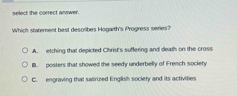 select the correct answer. which statement best describes hogarths progress series? a. etching that depicted christs suffering and death on the cross b. posters that showed the seedy underbelly of french society c. engraving that satirized english society and its activities