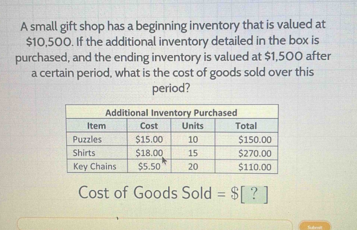 a small gift shop has a beginning inventory that is valued at $10,500. if the additional inventory detailed in the box is purchased, and the ending inventory is valued at $1,500 after a certain period, what is the cost of goods sold over this period?\n\nadditional inventory purchased\n| item | cost | units | total |\n| puzzles | $15.00 | 10 | $150.00 |\n| shirts | $18.00 | 15 | $270.00 |\n| key chains | $5.50 | 20 | $110.00 |\n\ncost of goods sold = $?