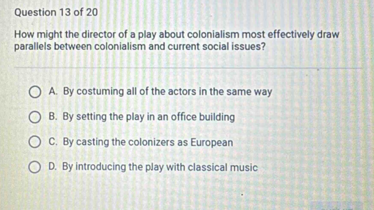 question 13 of 20\nhow might the director of a play about colonialism most effectively draw parallels between colonialism and current social issues?\na. by costuming all of the actors in the same way\nb. by setting the play in an office building\nc. by casting the colonizers as european\nd. by introducing the play with classical music