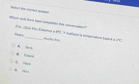 select the correct answer. which verb form best completes this conversation? eric: ¡qué frío! estamos a 8°c. y mañana la temperatura bajará a 1°c. pedro: ______ mucho frío. a. será b. estará c. hará d. hizo