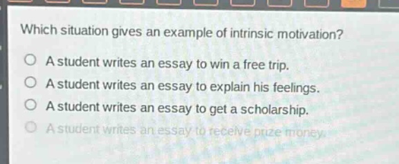 which situation gives an example of intrinsic motivation?\na student writes an essay to win a free trip.\na student writes an essay to explain his feelings.\na student writes an essay to get a scholarship.\na student writes an essay to receive prize money.