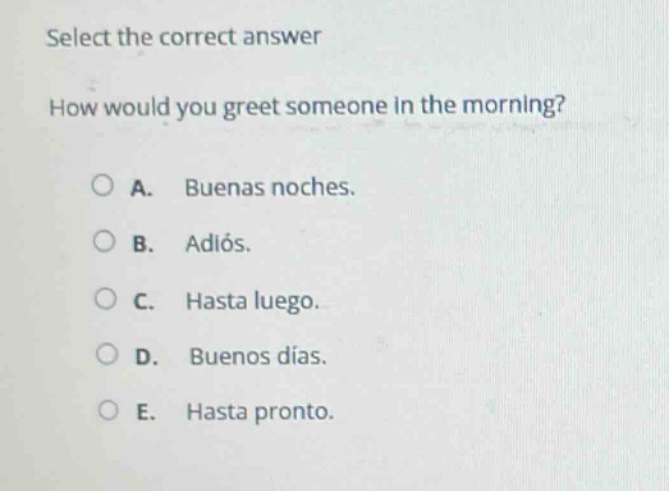 select the correct answer\nhow would you greet someone in the morning?\na. buenas noches.\nb. adiós.\nc. hasta luego.\nd. buenos días.\ne. hasta pronto.