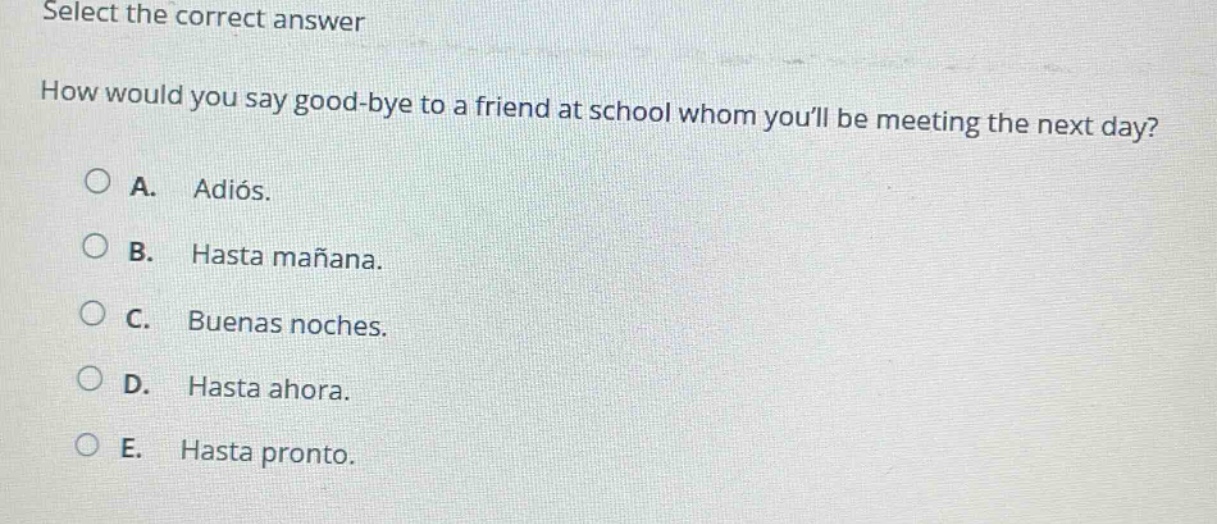 select the correct answer\nhow would you say good - bye to a friend at school whom youll be meeting the next day?\na. adiós.\nb. hasta mañana.\nc. buenas noches.\nd. hasta ahora.\ne. hasta pronto.