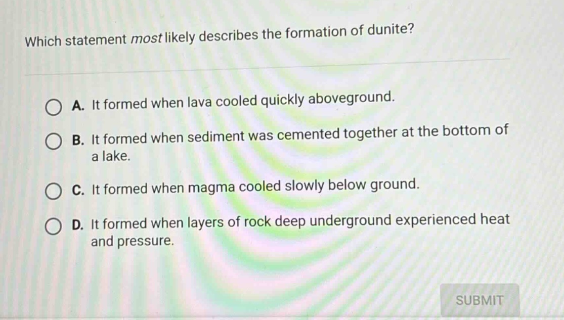 which statement most likely describes the formation of dunite?\na. it formed when lava cooled quickly aboveground.\nb. it formed when sediment was cemented together at the bottom of a lake.\nc. it formed when magma cooled slowly below ground.\nd. it formed when layers of rock deep underground experienced heat and pressure.