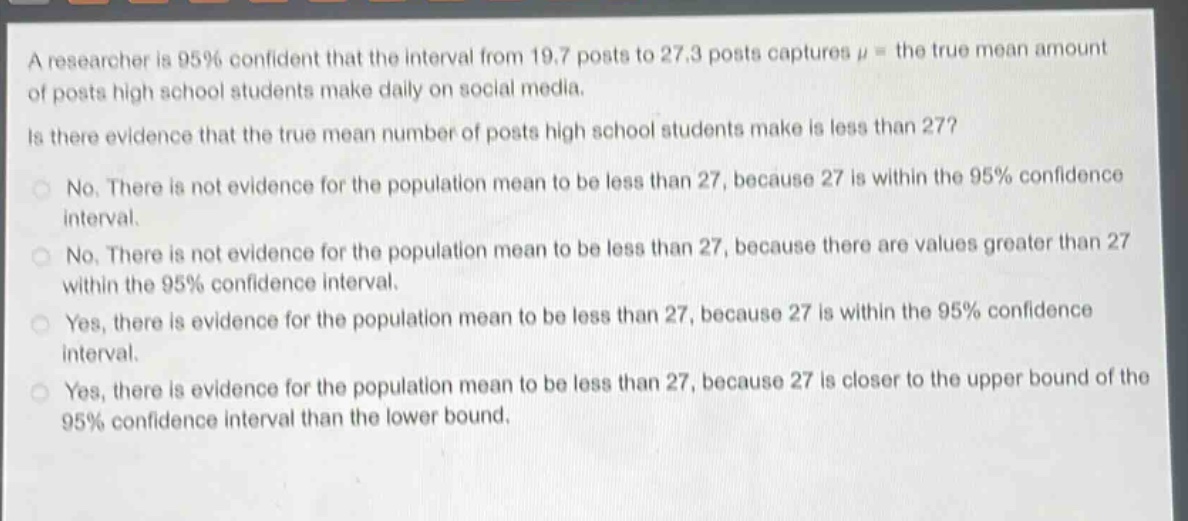 a researcher is 95% confident that the interval from 19.7 posts to 27.3 posts captures $mu$ = the true mean amount of posts high school students make daily on social media. is there evidence that the true mean number of posts high school students make is less than 27? no. there is not evidence for the population mean to be less than 27, because 27 is within the 95% confidence interval. no. there is not evidence for the population mean to be less than 27, because there are values greater than 27 within the 95% confidence interval. yes, there is evidence for the population mean to be less than 27, because 27 is within the 95% confidence interval. yes, there is evidence for the population mean to be less than 27, because 27 is closer to the upper - bound of the 95% confidence interval than the lower bound.