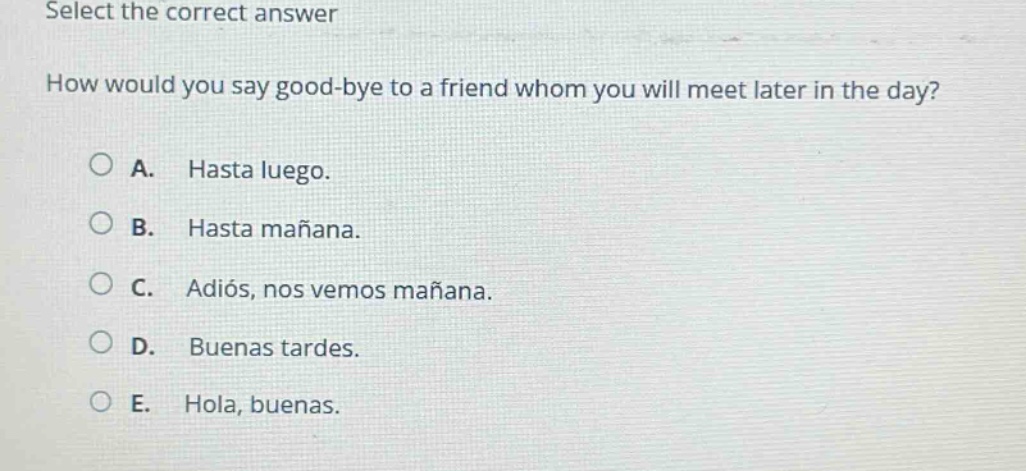 select the correct answer\nhow would you say good - bye to a friend whom you will meet later in the day?\na. hasta luego.\nb. hasta mañana.\nc. adiós, nos vemos mañana.\nd. buenas tardes.\ne. hola, buenas.