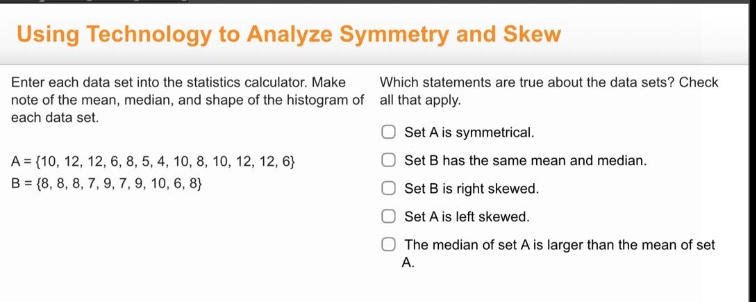 using technology to analyze symmetry and skew\nenter each data set into the statistics calculator. make note of the mean, median, and shape of the histogram of each data set.\na = {10, 12, 12, 6, 8, 5, 4, 10, 8, 10, 12, 12, 6}\nb = {8, 8, 8, 7, 9, 7, 9, 10, 6, 8}\nwhich statements are true about the data sets? check all that apply.\nset a is symmetrical.\nset b has the same mean and median.\nset b is right skewed.\nset a is left skewed.\nthe median of set a is larger than the mean of set a.