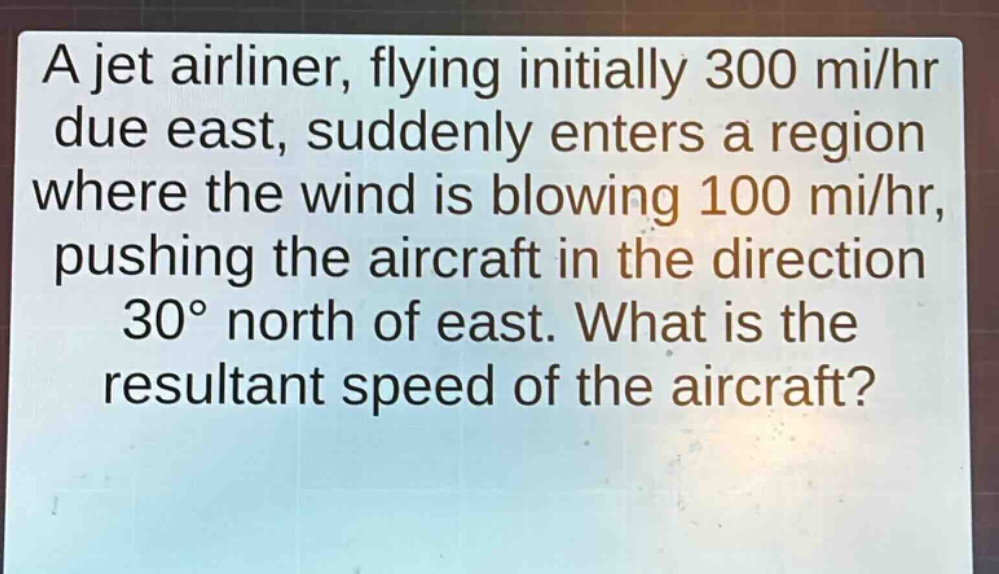 a jet airliner, flying initially 300 mi/hr due east, suddenly enters a region where the wind is blowing 100 mi/hr, pushing the aircraft in the direction 30° north of east. what is the resultant speed of the aircraft?