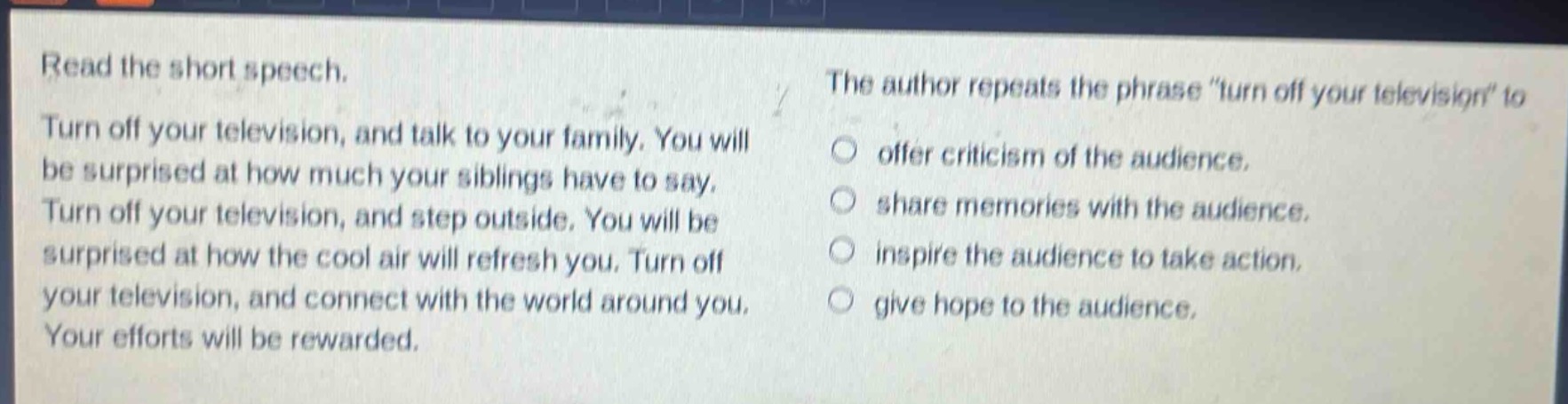 read the short speech. turn off your television, and talk to your family. you will be surprised at how much your siblings have to say. turn off your television, and step outside. you will be surprised at how the cool air will refresh you. turn off your television, and connect with the world around you. your efforts will be rewarded. the author repeats the phrase \turn off your television\ to offer criticism of the audience, share memories with the audience, inspire the audience to take action, give hope to the audience.