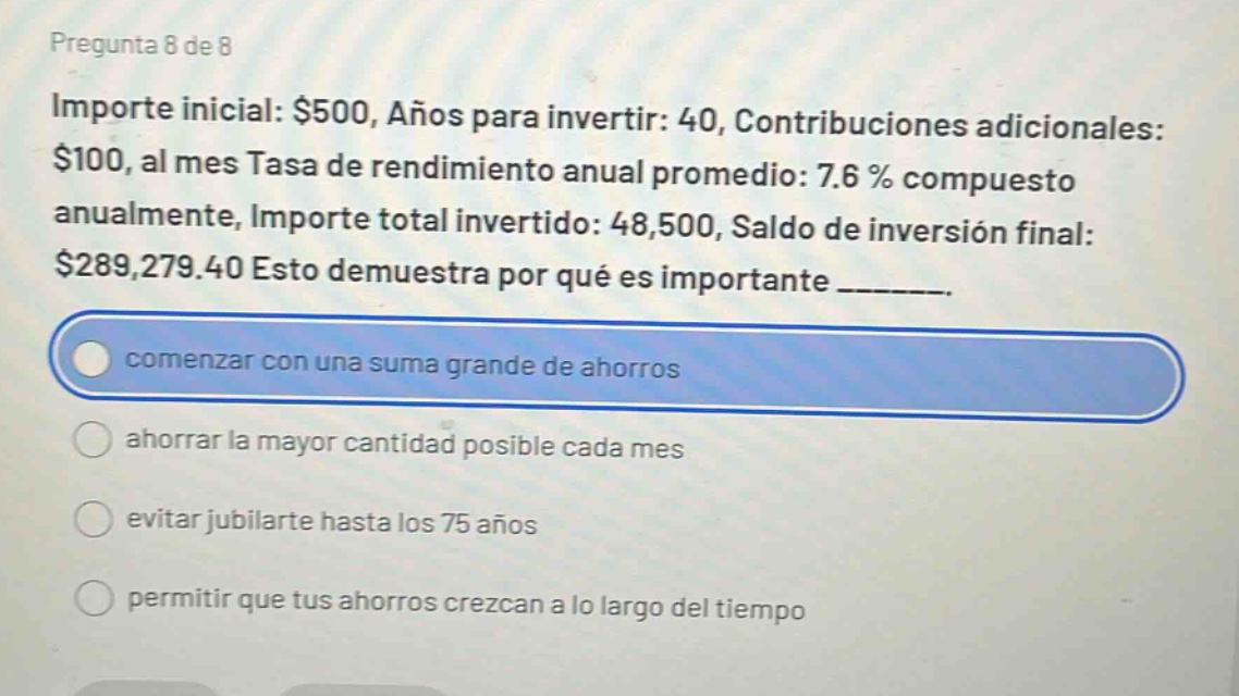 pregunta 8 de 8\nimporte inicial: $500, años para invertir: 40, contribuciones adicionales: $100, al mes tasa de rendimiento anual promedio: 7.6 % compuesto anualmente, importe total invertido: 48,500, saldo de inversión final: $289,279.40 esto demuestra por qué es importante _______.\ncomenzar con una suma grande de ahorros\nahorrar la mayor cantidad posible cada mes\nevitar jubilarte hasta los 75 años\npermitir que tus ahorros crezcan a lo largo del tiempo