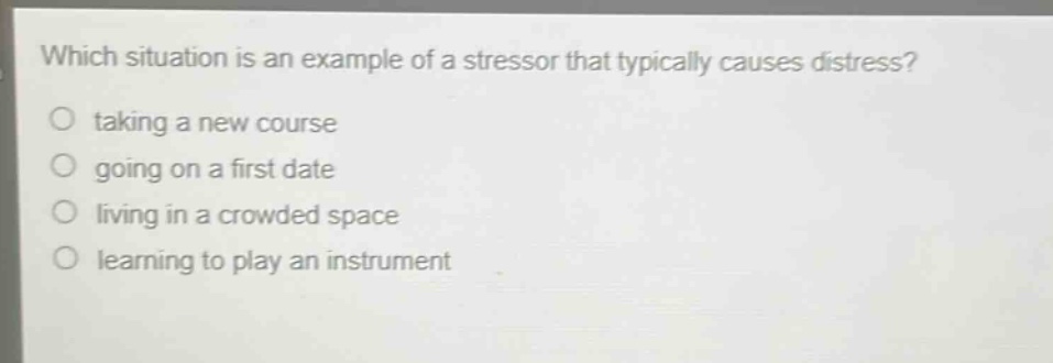 which situation is an example of a stressor that typically causes distress?\n taking a new course\n going on a first date\n living in a crowded space\n learning to play an instrument