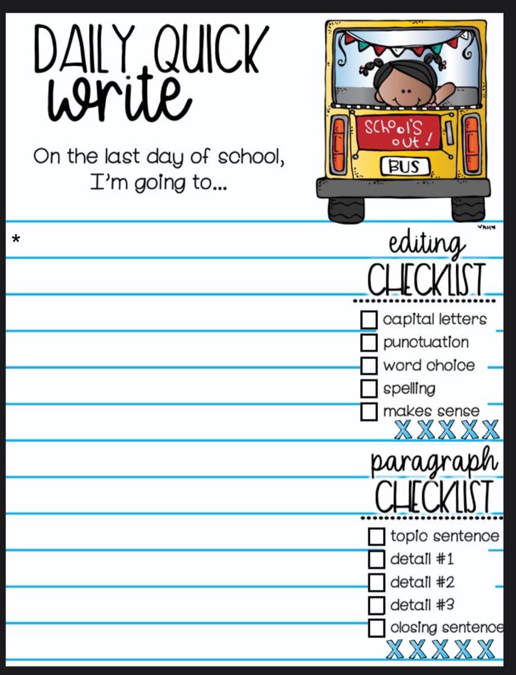 daily quick write\non the last day of school, im going to...\nediting checklist\n□ capital letters\n□ punctuation\n□ word choice\n□ spelling\n□ makes sense\nxxxxxx\nparagraph checklist\n□ topic sentence\n□ detail #1\n□ detail #2\n□ detail #3\n□ closing sentence\nxxxxxx