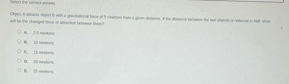select the correct answer.\nobject a attracts object b with a gravitational force of 5 newtons from a given distance. if the distance between the two objects is reduced in half, what will be the changed force of attraction between them?\na. 2.5 newtons\nb. 10 newtons\nc. 15 newtons\nd. 20 newtons\ne. 25 newtons
