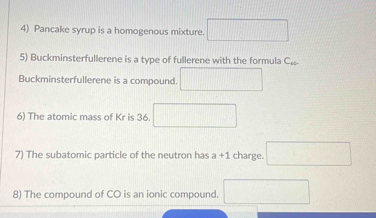 4) pancake syrup is a homogenous mixture.\n5) buckminsterfullerene is a type of fullerene with the formula c₆₀. buckminsterfullerene is a compound.\n6) the atomic mass of kr is 36.\n7) the subatomic particle of the neutron has a +1 charge.\n8) the compound of co is an ionic compound.