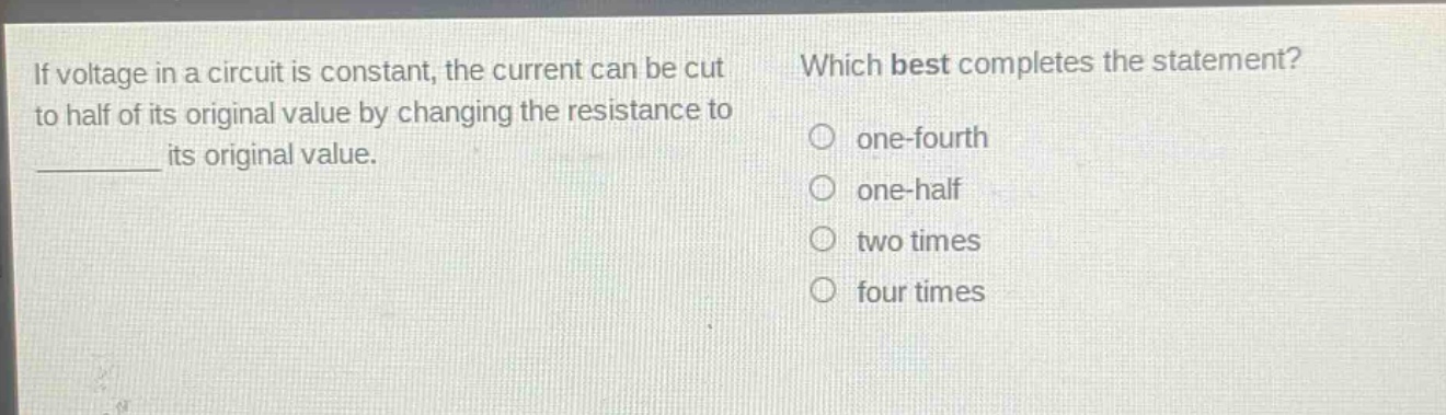 if voltage in a circuit is constant, the current can be cut to half of its original value by changing the resistance to ________ its original value. which best completes the statement? one - fourth one - half two times four times