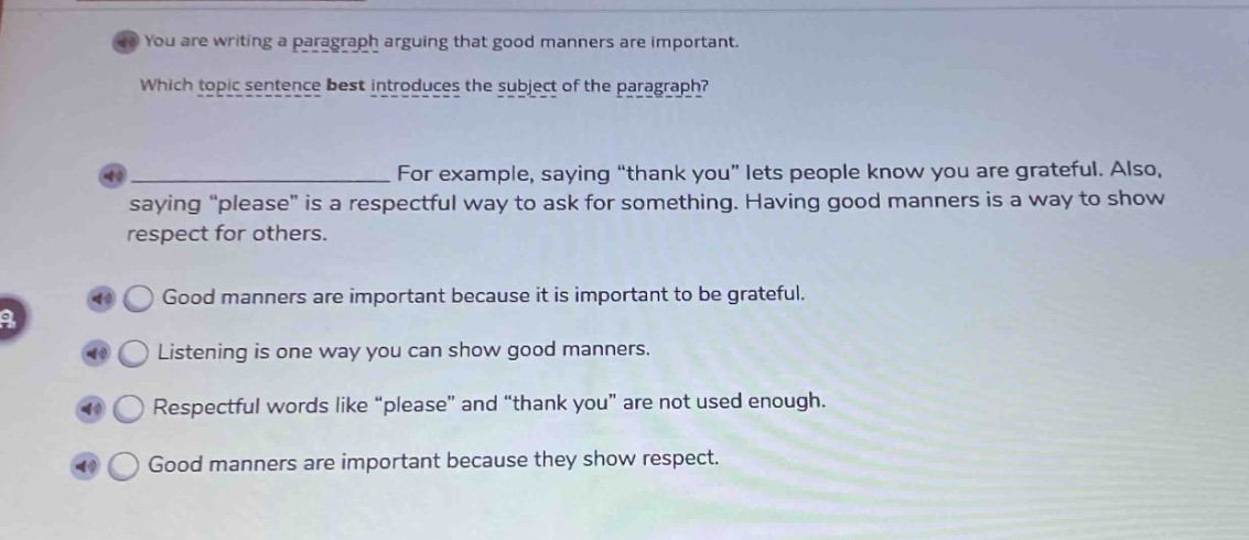 you are writing a paragraph arguing that good manners are important. which topic sentence best introduces the subject of the paragraph? for example, saying “thank you” lets people know you are grateful. also, saying “please” is a respectful way to ask for something. having good manners is a way to show respect for others. good manners are important because it is important to be grateful. listening is one way you can show good manners. respectful words like “please” and “thank you” are not used enough. good manners are important because they show respect.