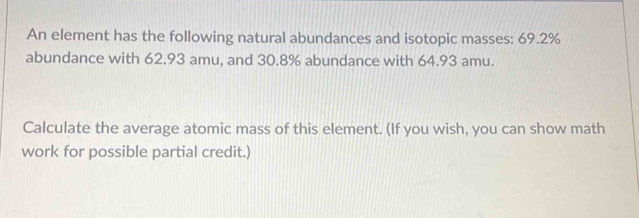 an element has the following natural abundances and isotopic masses: 69.2% abundance with 62.93 amu, and 30.8% abundance with 64.93 amu. calculate the average atomic mass of this element. (if you wish, you can show math work for possible partial credit.)