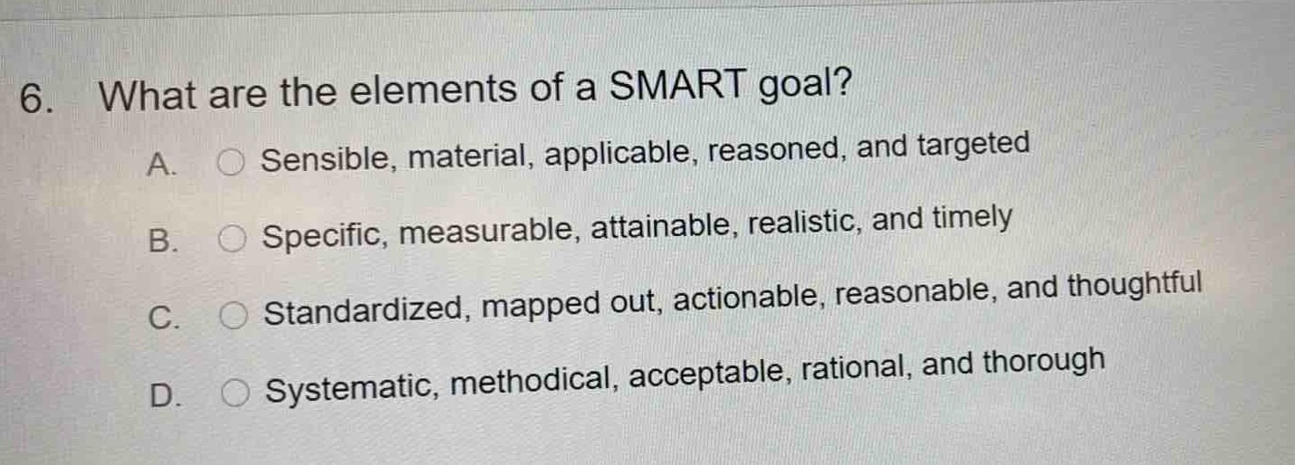 6. what are the elements of a smart goal?\na. sensible, material, applicable, reasoned, and targeted\nb. specific, measurable, attainable, realistic, and timely\nc. standardized, mapped out, actionable, reasonable, and thoughtful\nd. systematic, methodical, acceptable, rational, and thorough