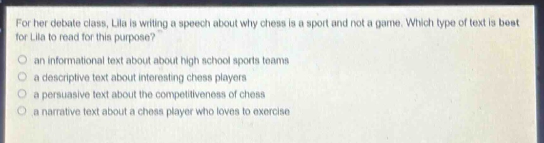 for her debate class, lila is writing a speech about why chess is a sport and not a game. which type of text is best for lila to read for this purpose?\n○ an informational text about about high school sports teams\n○ a descriptive text about interesting chess players\n○ a persuasive text about the competitiveness of chess\n○ a narrative text about a chess player who loves to exercise