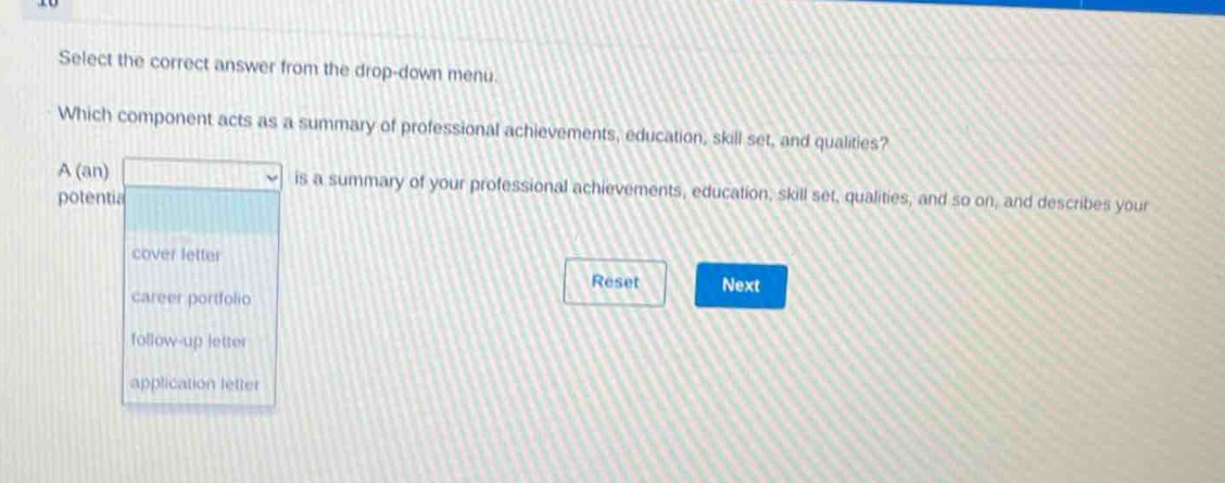 select the correct answer from the drop - down menu. which component acts as a summary of professional achievements, education, skill set, and qualities? a (an) is a summary of your professional achievements, education, skill set, qualities, and so on, and describes your potential. cover letter career portfolio follow - up letter application letter