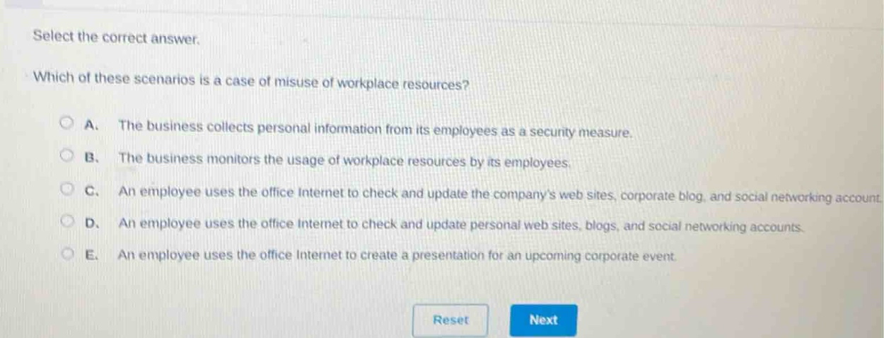 select the correct answer. which of these scenarios is a case of misuse of workplace resources? a. the business collects personal information from its employees as a security measure. b. the business monitors the usage of workplace resources by its employees. c. an employee uses the office internet to check and update the companys web sites, corporate blog, and social networking account. d. an employee uses the office internet to check and update personal web sites, blogs, and social networking accounts. e. an employee uses the office internet to create a presentation for an upcoming corporate event.