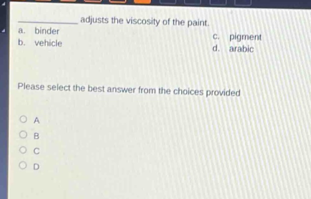 adjusts the viscosity of the paint.\na. binder\nc. pigment\nb. vehicle\nd. arabic\nplease select the best answer from the choices provided\n○ a\n○ b\n○ c\n○ d