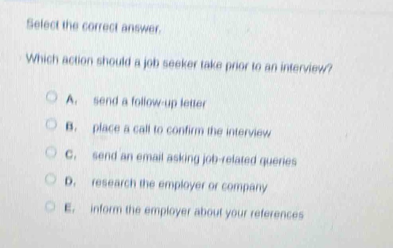 select the correct answer.\nwhich action should a job seeker take prior to an interview?\na. send a follow - up letter\nb. place a call to confirm the interview\nc. send an email asking job - related queries\nd. research the employer or company\ne. inform the employer about your references